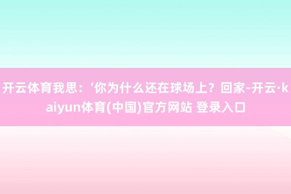 开云体育我思：‘你为什么还在球场上？回家-开云·kaiyun体育(中国)官方网站 登录入口