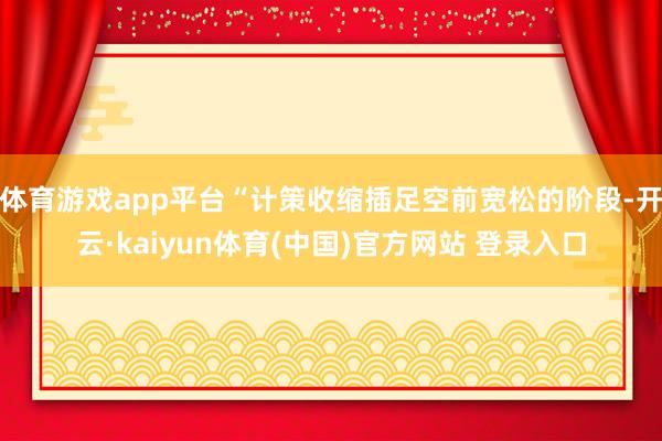 体育游戏app平台“计策收缩插足空前宽松的阶段-开云·kaiyun体育(中国)官方网站 登录入口