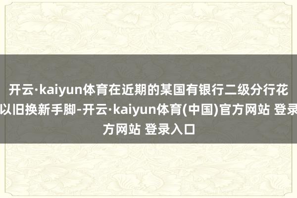 开云·kaiyun体育在近期的某国有银行二级分行花消品以旧换新手脚-开云·kaiyun体育(中国)官方网站 登录入口