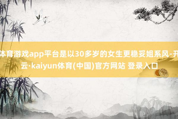 体育游戏app平台是以30多岁的女生更稳妥姐系风-开云·kaiyun体育(中国)官方网站 登录入口