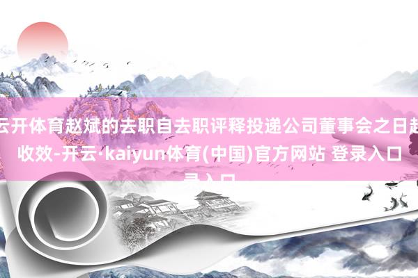 云开体育赵斌的去职自去职评释投递公司董事会之日起收效-开云·kaiyun体育(中国)官方网站 登录入口