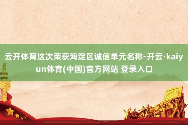 云开体育这次荣获海淀区诚信单元名称-开云·kaiyun体育(中国)官方网站 登录入口