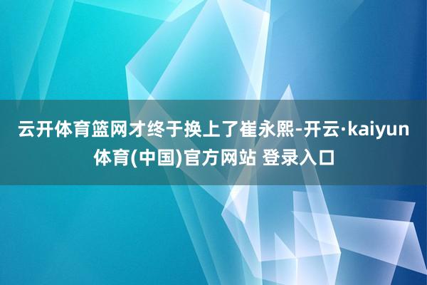 云开体育篮网才终于换上了崔永熙-开云·kaiyun体育(中国)官方网站 登录入口