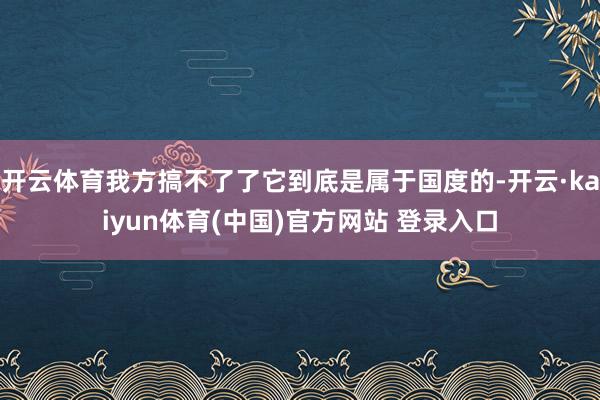 开云体育我方搞不了了它到底是属于国度的-开云·kaiyun体育(中国)官方网站 登录入口