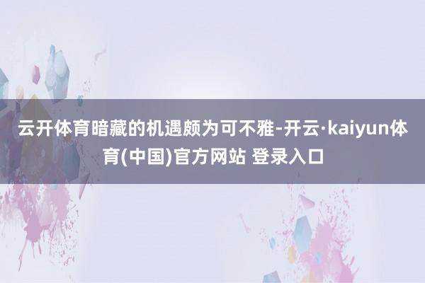云开体育暗藏的机遇颇为可不雅-开云·kaiyun体育(中国)官方网站 登录入口