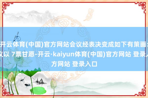 开云体育(中国)官方网站会议经表决变成如下有策画：会议以 7票甘愿-开云·kaiyun体育(中国)官方网站 登录入口
