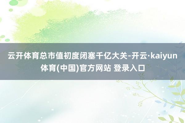 云开体育总市值初度闭塞千亿大关-开云·kaiyun体育(中国)官方网站 登录入口