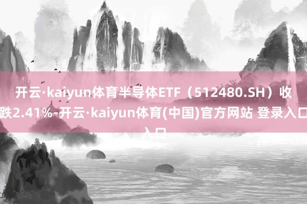 开云·kaiyun体育半导体ETF（512480.SH）收跌2.41%-开云·kaiyun体育(中国)官方网站 登录入口