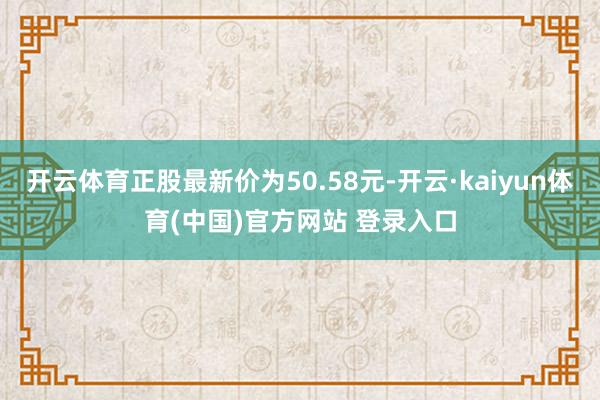 开云体育正股最新价为50.58元-开云·kaiyun体育(中国)官方网站 登录入口