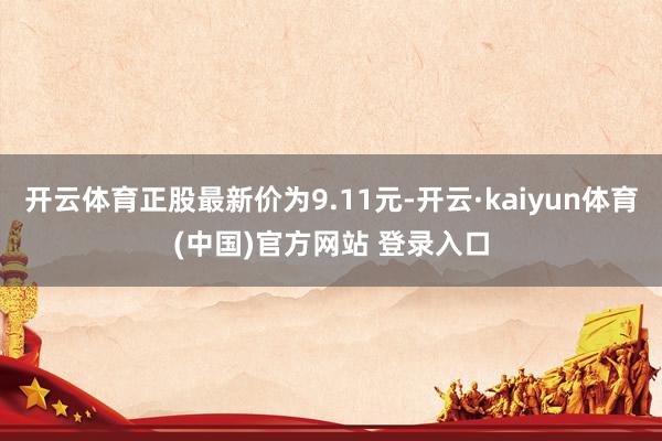 开云体育正股最新价为9.11元-开云·kaiyun体育(中国)官方网站 登录入口