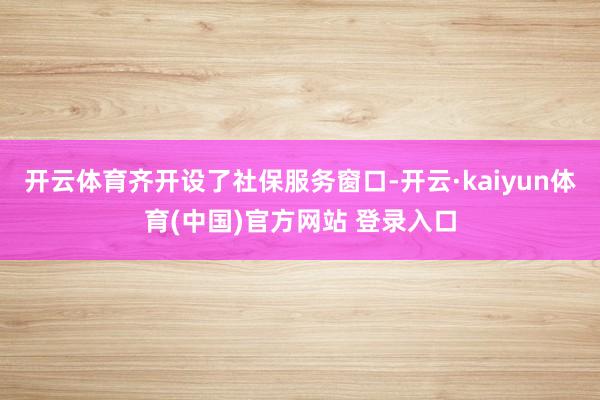 开云体育齐开设了社保服务窗口-开云·kaiyun体育(中国)官方网站 登录入口