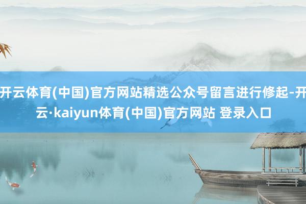 开云体育(中国)官方网站精选公众号留言进行修起-开云·kaiyun体育(中国)官方网站 登录入口