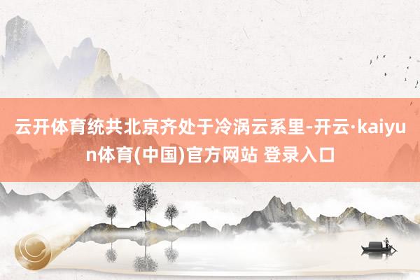 云开体育统共北京齐处于冷涡云系里-开云·kaiyun体育(中国)官方网站 登录入口