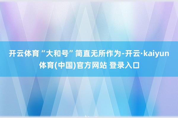 开云体育“大和号”简直无所作为-开云·kaiyun体育(中国)官方网站 登录入口