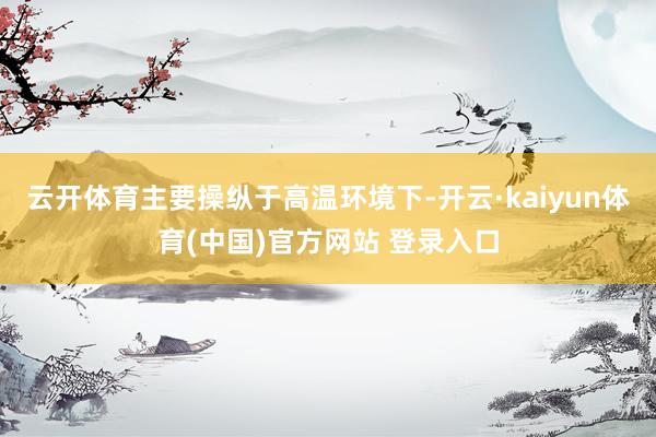 云开体育主要操纵于高温环境下-开云·kaiyun体育(中国)官方网站 登录入口