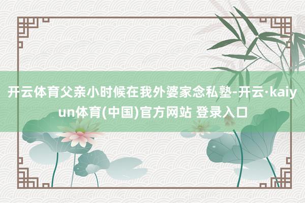 开云体育父亲小时候在我外婆家念私塾-开云·kaiyun体育(中国)官方网站 登录入口