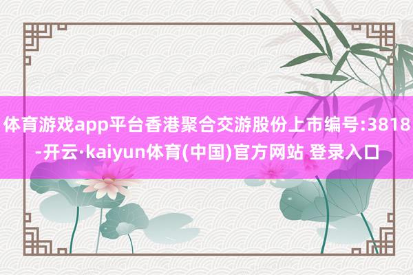 体育游戏app平台香港聚合交游股份上市编号:3818-开云·kaiyun体育(中国)官方网站 登录入口