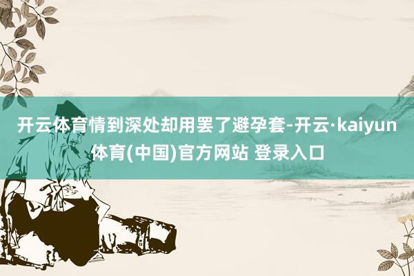 开云体育情到深处却用罢了避孕套-开云·kaiyun体育(中国)官方网站 登录入口