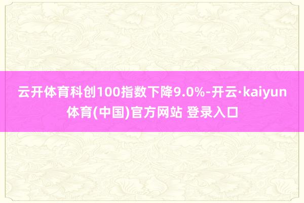 云开体育科创100指数下降9.0%-开云·kaiyun体育(中国)官方网站 登录入口