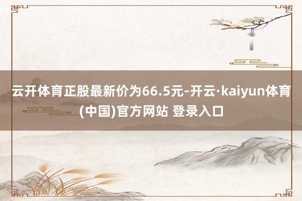 云开体育正股最新价为66.5元-开云·kaiyun体育(中国)官方网站 登录入口