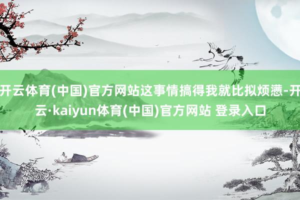 开云体育(中国)官方网站这事情搞得我就比拟烦懑-开云·kaiyun体育(中国)官方网站 登录入口