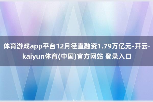 体育游戏app平台12月径直融资1.79万亿元-开云·kaiyun体育(中国)官方网站 登录入口