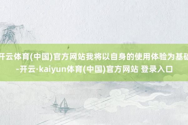 开云体育(中国)官方网站我将以自身的使用体验为基础-开云·kaiyun体育(中国)官方网站 登录入口