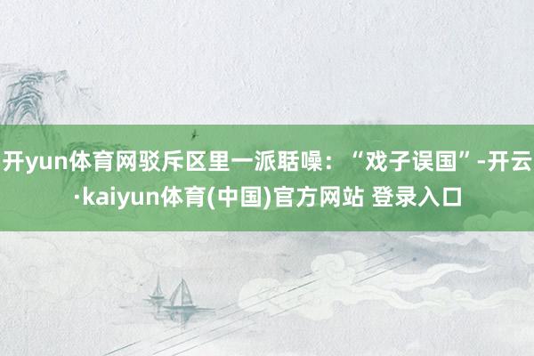 开yun体育网驳斥区里一派聒噪：“戏子误国”-开云·kaiyun体育(中国)官方网站 登录入口