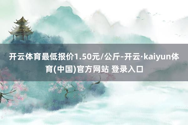 开云体育最低报价1.50元/公斤-开云·kaiyun体育(中国)官方网站 登录入口