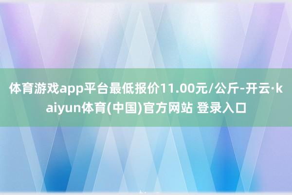 体育游戏app平台最低报价11.00元/公斤-开云·kaiyun体育(中国)官方网站 登录入口