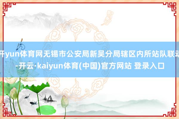 开yun体育网无锡市公安局新吴分局辖区内所站队联动-开云·kaiyun体育(中国)官方网站 登录入口
