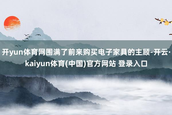 开yun体育网围满了前来购买电子家具的主顾-开云·kaiyun体育(中国)官方网站 登录入口