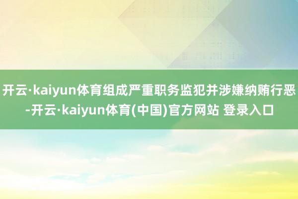 开云·kaiyun体育组成严重职务监犯并涉嫌纳贿行恶-开云·kaiyun体育(中国)官方网站 登录入口