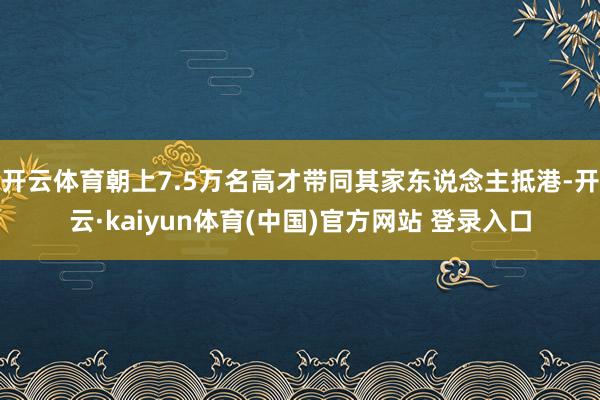 开云体育朝上7.5万名高才带同其家东说念主抵港-开云·kaiyun体育(中国)官方网站 登录入口