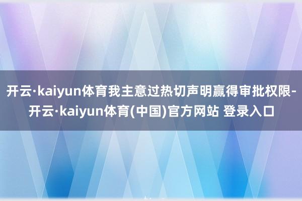 开云·kaiyun体育我主意过热切声明赢得审批权限-开云·kaiyun体育(中国)官方网站 登录入口