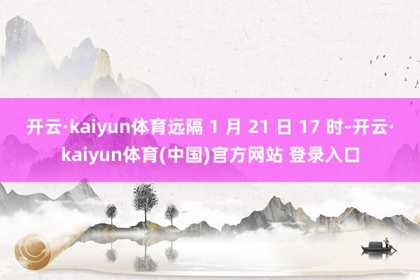 开云·kaiyun体育远隔 1 月 21 日 17 时-开云·kaiyun体育(中国)官方网站 登录入口