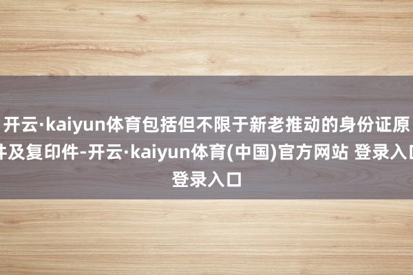 开云·kaiyun体育包括但不限于新老推动的身份证原件及复印件-开云·kaiyun体育(中国)官方网站 登录入口