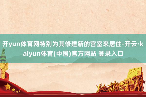 开yun体育网特别为其修建新的宫室来居住-开云·kaiyun体育(中国)官方网站 登录入口