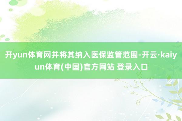 开yun体育网并将其纳入医保监管范围-开云·kaiyun体育(中国)官方网站 登录入口
