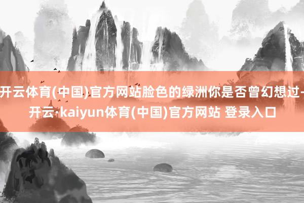 开云体育(中国)官方网站脸色的绿洲你是否曾幻想过-开云·kaiyun体育(中国)官方网站 登录入口
