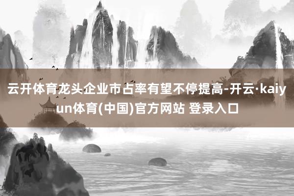 云开体育龙头企业市占率有望不停提高-开云·kaiyun体育(中国)官方网站 登录入口