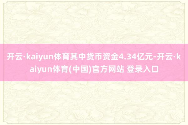 开云·kaiyun体育其中货币资金4.34亿元-开云·kaiyun体育(中国)官方网站 登录入口