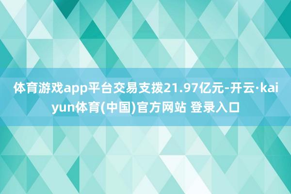 体育游戏app平台交易支拨21.97亿元-开云·kaiyun体育(中国)官方网站 登录入口