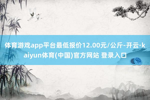 体育游戏app平台最低报价12.00元/公斤-开云·kaiyun体育(中国)官方网站 登录入口