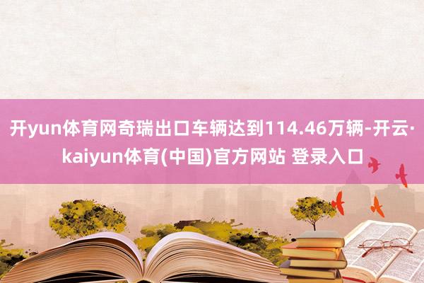 开yun体育网奇瑞出口车辆达到114.46万辆-开云·kaiyun体育(中国)官方网站 登录入口