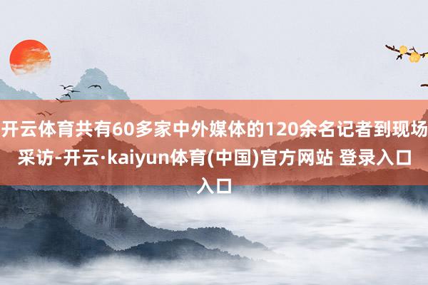 开云体育共有60多家中外媒体的120余名记者到现场采访-开云·kaiyun体育(中国)官方网站 登录入口