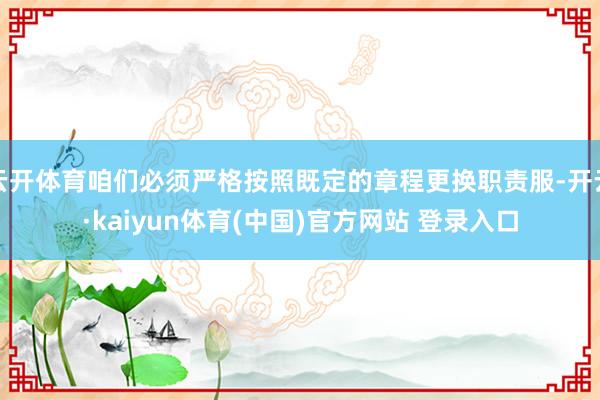 云开体育咱们必须严格按照既定的章程更换职责服-开云·kaiyun体育(中国)官方网站 登录入口