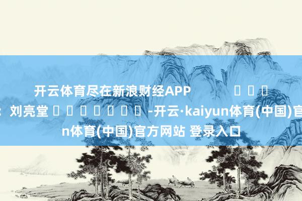 开云体育尽在新浪财经APP            						包袱剪辑：刘亮堂 							-开云·kaiyun体育(中国)官方网站 登录入口