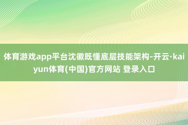 体育游戏app平台沈徽既懂底层技能架构-开云·kaiyun体育(中国)官方网站 登录入口