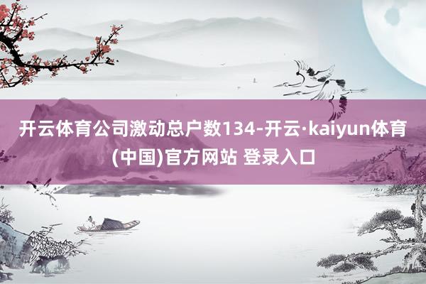 开云体育公司激动总户数134-开云·kaiyun体育(中国)官方网站 登录入口